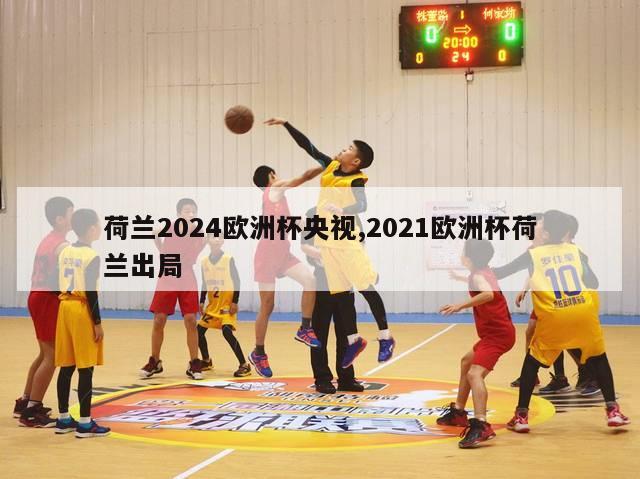 荷兰2024欧洲杯央视,2021欧洲杯荷兰出局