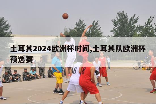 土耳其2024欧洲杯时间,土耳其队欧洲杯预选赛