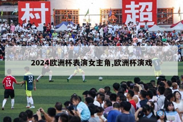 2024欧洲杯表演女主角,欧洲杯演戏