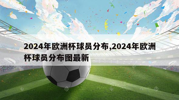 2024年欧洲杯球员分布,2024年欧洲杯球员分布图最新