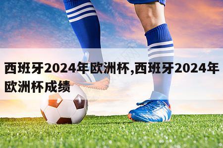 西班牙2024年欧洲杯,西班牙2024年欧洲杯成绩