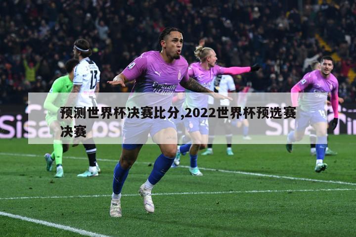 预测世界杯决赛比分,2022世界杯预选赛决赛