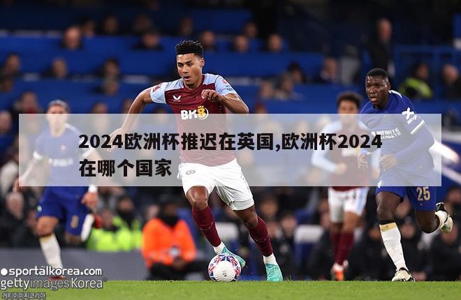 2024欧洲杯推迟在英国,欧洲杯2024在哪个国家