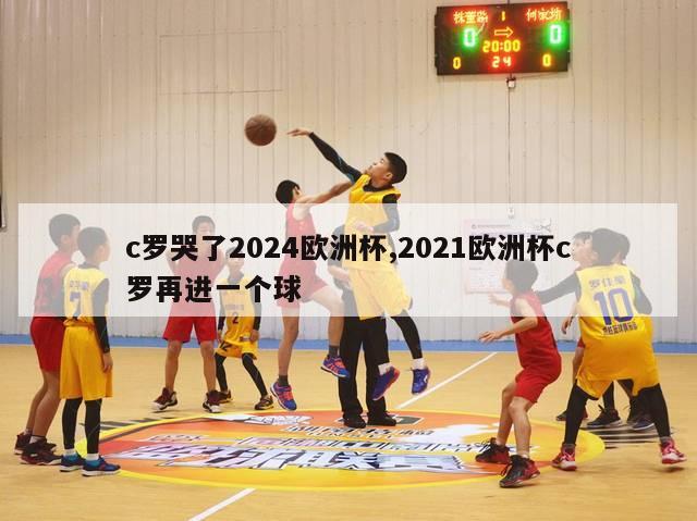 c罗哭了2024欧洲杯,2021欧洲杯c罗再进一个球