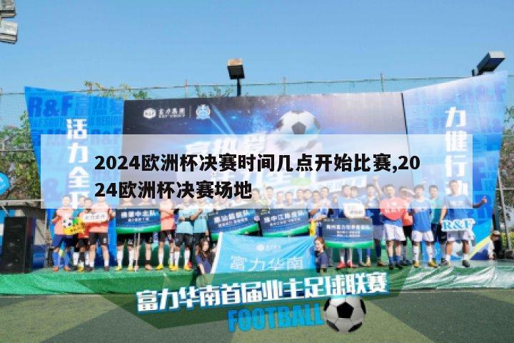 2024欧洲杯决赛时间几点开始比赛,2024欧洲杯决赛场地