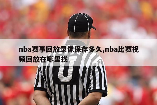 nba赛事回放录像保存多久,nba比赛视频回放在哪里找