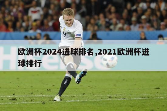 欧洲杯2024进球排名,2021欧洲杯进球排行