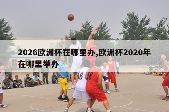 2026欧洲杯在哪里办,欧洲杯2020年在哪里举办