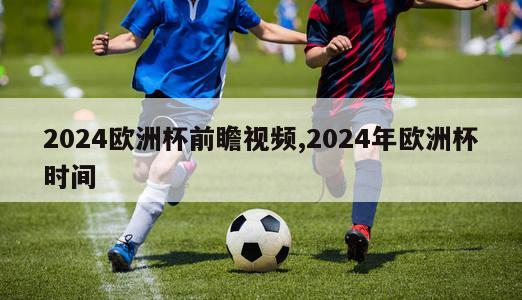 2024欧洲杯前瞻视频,2024年欧洲杯时间