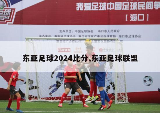 东亚足球2024比分,东亚足球联盟