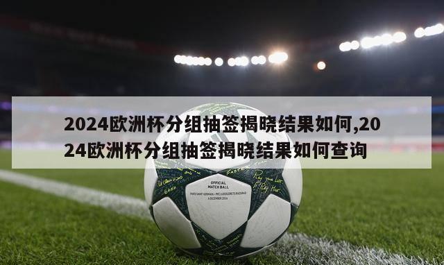 2024欧洲杯分组抽签揭晓结果如何,2024欧洲杯分组抽签揭晓结果如何查询