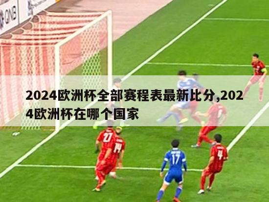 2024欧洲杯全部赛程表最新比分,2024欧洲杯在哪个国家