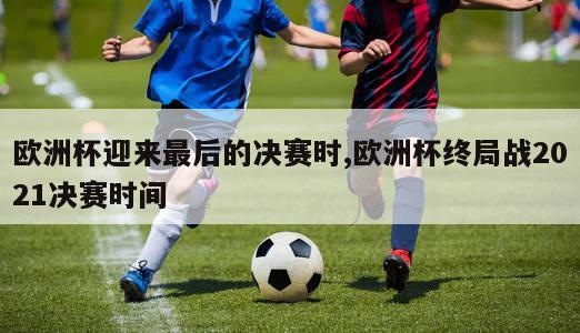 欧洲杯迎来最后的决赛时,欧洲杯终局战2021决赛时间