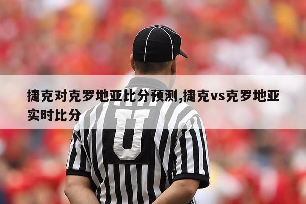 捷克对克罗地亚比分预测,捷克vs克罗地亚实时比分