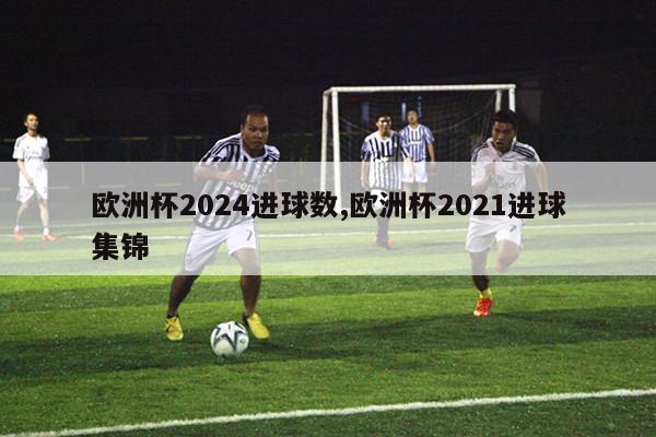 欧洲杯2024进球数,欧洲杯2021进球集锦