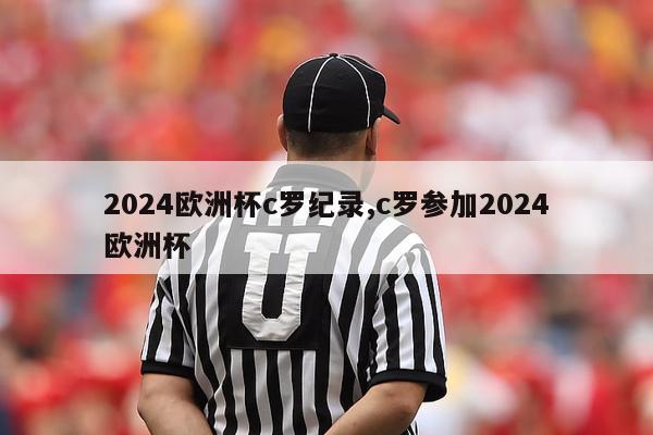 2024欧洲杯c罗纪录,c罗参加2024欧洲杯