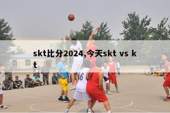 skt比分2024,今天skt vs kt